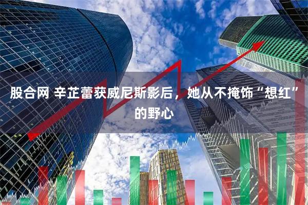 股合网 辛芷蕾获威尼斯影后，她从不掩饰“想红”的野心