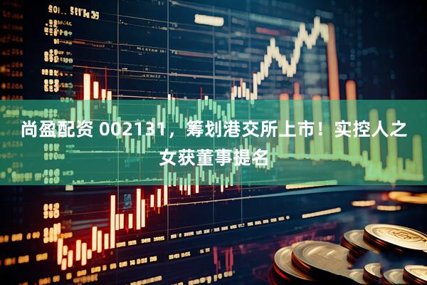 尚盈配资 002131，筹划港交所上市！实控人之女获董事提名