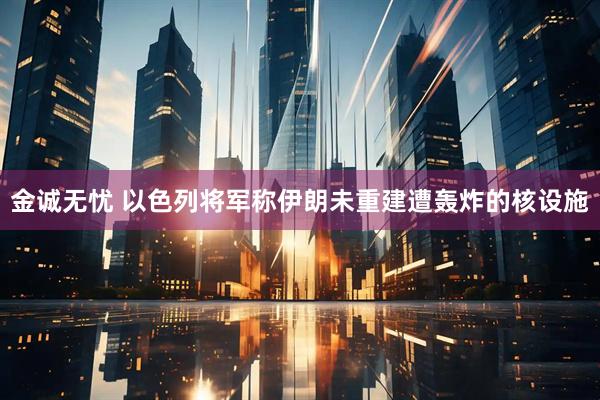 金诚无忧 以色列将军称伊朗未重建遭轰炸的核设施