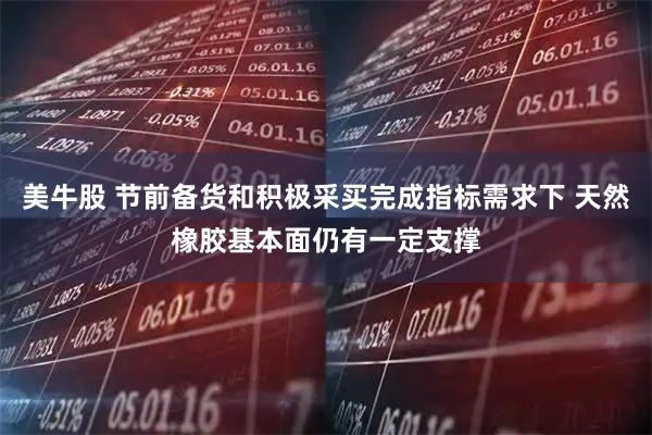 美牛股 节前备货和积极采买完成指标需求下 天然橡胶基本面仍有一定支撑