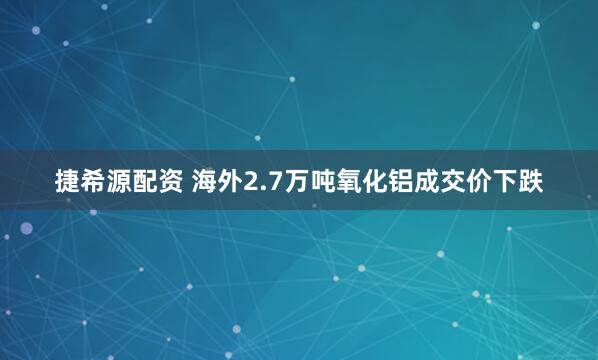 捷希源配资 海外2.7万吨氧化铝成交价下跌