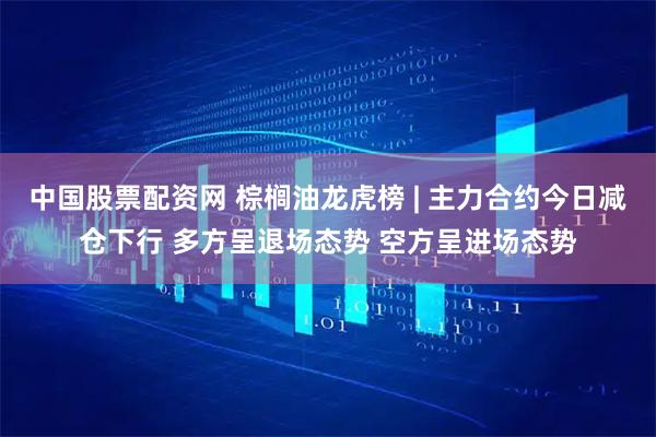 中国股票配资网 棕榈油龙虎榜 | 主力合约今日减仓下行 多方呈退场态势 空方呈进场态势