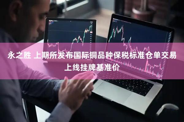 永之胜 上期所发布国际铜品种保税标准仓单交易上线挂牌基准价