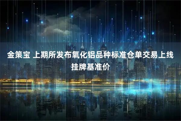 金策宝 上期所发布氧化铝品种标准仓单交易上线挂牌基准价