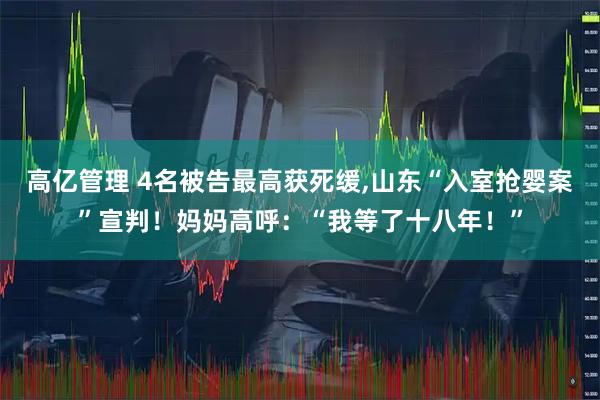 高亿管理 4名被告最高获死缓,山东“入室抢婴案”宣判！妈妈高呼：“我等了十八年！”