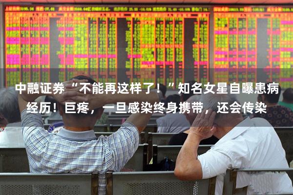 中融证券 “不能再这样了！”知名女星自曝患病经历！巨疼，一旦感染终身携带，还会传染