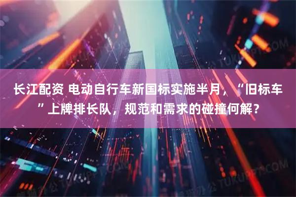 长江配资 电动自行车新国标实施半月，“旧标车”上牌排长队，规范和需求的碰撞何解？