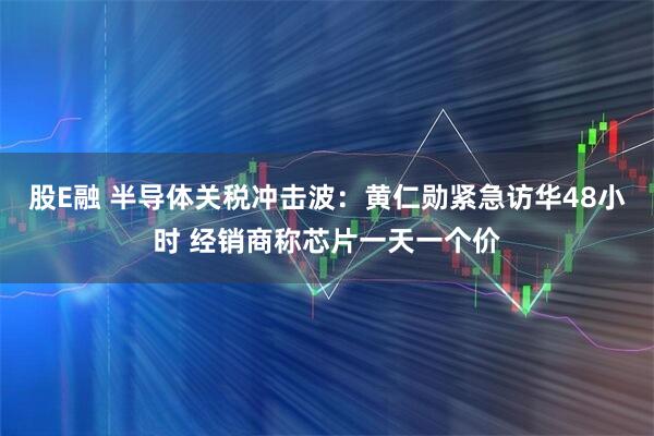 股E融 半导体关税冲击波：黄仁勋紧急访华48小时 经销商称芯片一天一个价