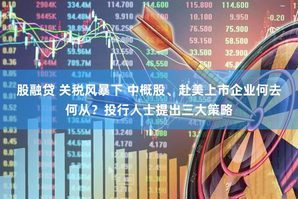 股融贷 关税风暴下 中概股、赴美上市企业何去何从？投行人士提出三大策略