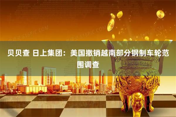 贝贝查 日上集团：美国撤销越南部分钢制车轮范围调查