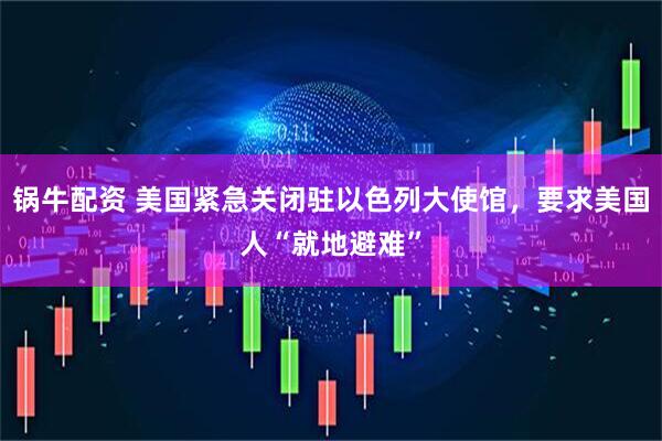 锅牛配资 美国紧急关闭驻以色列大使馆，要求美国人“就地避难”