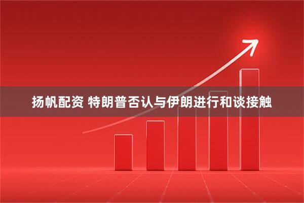 扬帆配资 特朗普否认与伊朗进行和谈接触