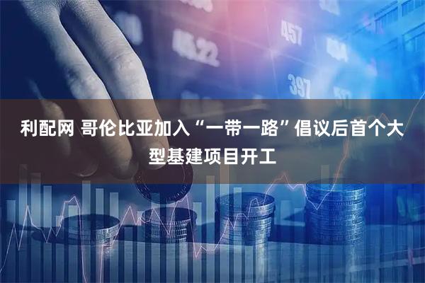 利配网 哥伦比亚加入“一带一路”倡议后首个大型基建项目开工