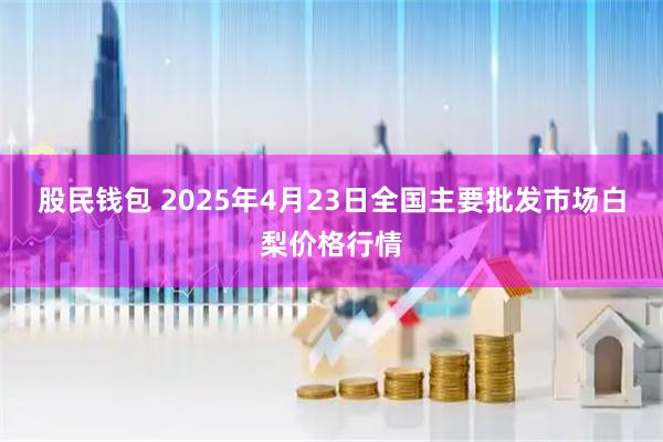 股民钱包 2025年4月23日全国主要批发市场白梨价格行情