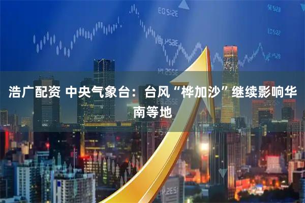浩广配资 中央气象台：台风“桦加沙”继续影响华南等地