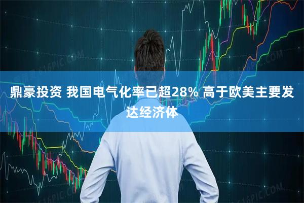 鼎豪投资 我国电气化率已超28% 高于欧美主要发达经济体