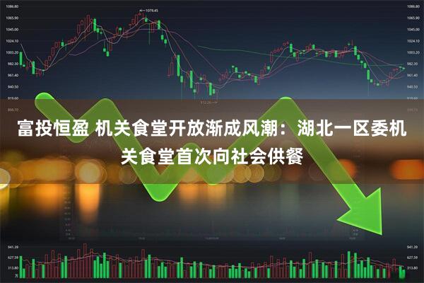 富投恒盈 机关食堂开放渐成风潮：湖北一区委机关食堂首次向社会供餐