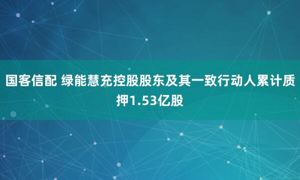 国客信配 绿能慧充控股股东及其一致行动人累计质押1.53亿股