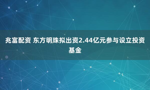 兆富配资 东方明珠拟出资2.44亿元参与设立投资基金