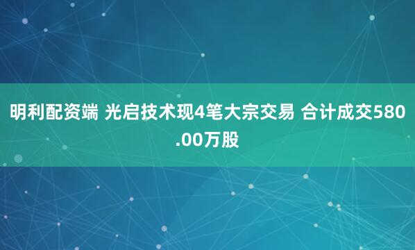 明利配资端 光启技术现4笔大宗交易 合计成交580.00万股