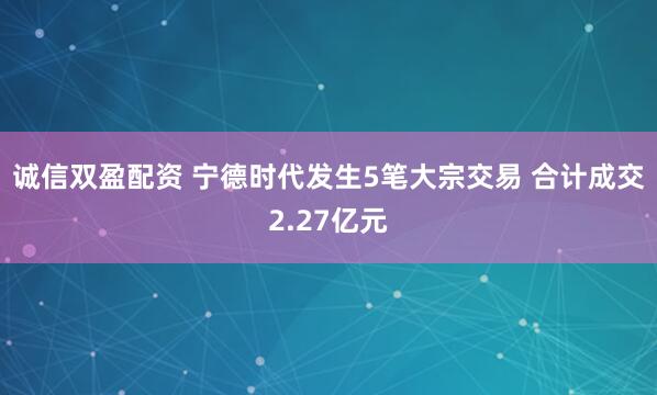 诚信双盈配资 宁德时代发生5笔大宗交易 合计成交2.27亿元