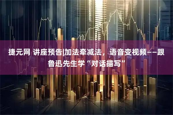 捷元网 讲座预告|加法牵减法，语音变视频——跟鲁迅先生学“对话描写”