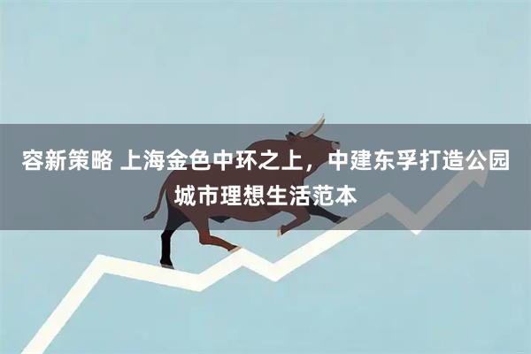 容新策略 上海金色中环之上，中建东孚打造公园城市理想生活范本