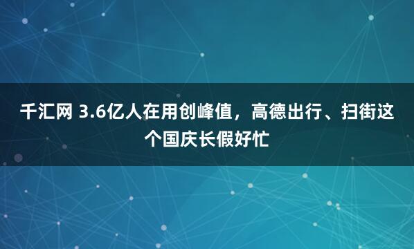 千汇网 3.6亿人在用创峰值，高德出行、扫街这个国庆长假好忙