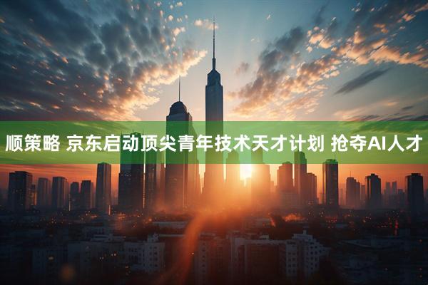 顺策略 京东启动顶尖青年技术天才计划 抢夺AI人才