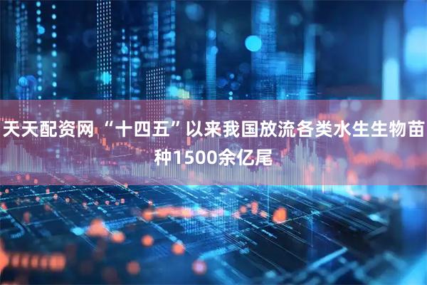 天天配资网 “十四五”以来我国放流各类水生生物苗种1500余亿尾