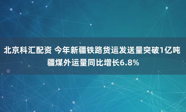 北京科汇配资 今年新疆铁路货运发送量突破1亿吨 疆煤外运量同比增长6.8%
