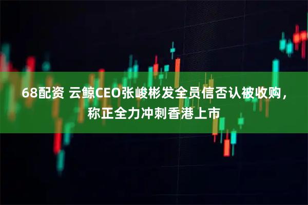 68配资 云鲸CEO张峻彬发全员信否认被收购，称正全力冲刺香港上市