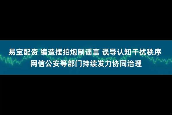 易宝配资 编造摆拍炮制谣言 误导认知干扰秩序 网信公安等部门持续发力协同治理