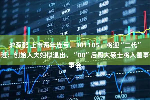 沪深配 上市两年连亏，301105，将迎“二代”接班：创始人夫妇拟退出，“00”后哥大硕士将入董事会