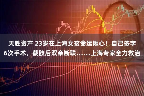天胜资产 23岁在上海女孩命运揪心！自己签字6次手术，截肢后双亲断联……上海专家全力救治