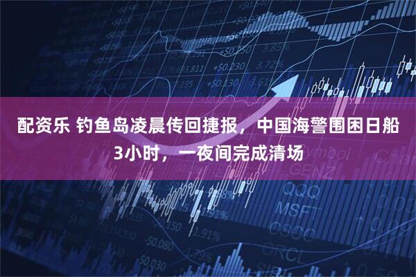 配资乐 钓鱼岛凌晨传回捷报，中国海警围困日船3小时，一夜间完成清场