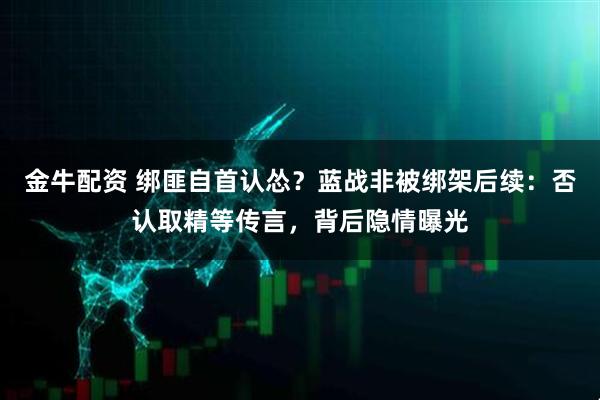 金牛配资 绑匪自首认怂?蓝战非被绑架后续:否认取精等传言,背后隐情曝光