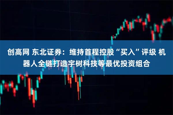创高网 东北证券:维持首程控股“买入”评级 机器人全链打造宇树科技等最优投资组合