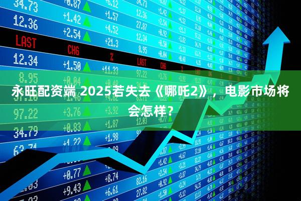 永旺配资端 2025若失去《哪吒2》，电影市场将会怎样？