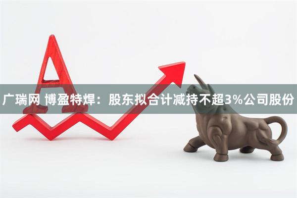 广瑞网 博盈特焊:股东拟合计减持不超3%公司股份