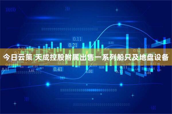 今日云策 天成控股附属出售一系列船只及地盘设备