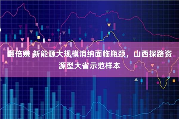 翻倍赚 新能源大规模消纳面临瓶颈，山西探路资源型大省示范样本