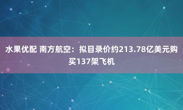 水果优配 南方航空:拟目录价约213.78亿美元购买137架飞机