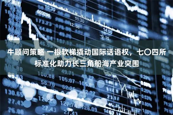 牛顾问策略 一根软梯撬动国际话语权，七〇四所标准化助力长三角船海产业突围
