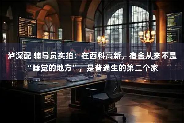 泸深配 辅导员实拍：在西科高新，宿舍从来不是“睡觉的地方”，是普通生的第二个家