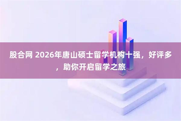 股合网 2026年唐山硕士留学机构十强，好评多，助你开启留学之旅