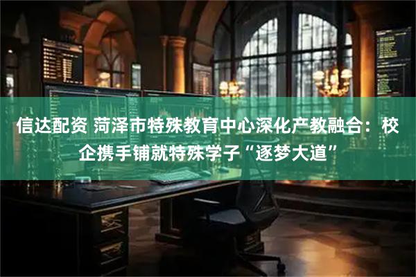 信达配资 菏泽市特殊教育中心深化产教融合：校企携手铺就特殊学子“逐梦大道”