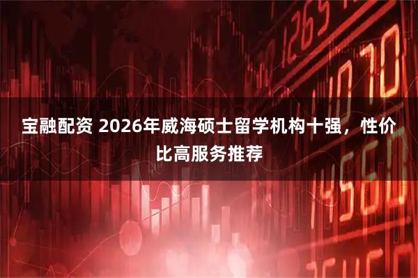 宝融配资 2026年威海硕士留学机构十强，性价比高服务推荐