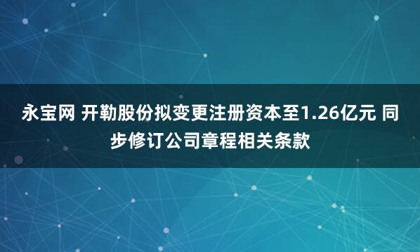 永宝网 开勒股份拟变更注册资本至1.26亿元 同步修订公司章程相关条款