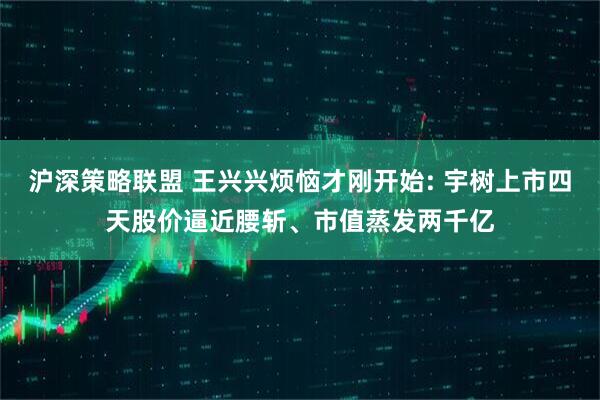 沪深策略联盟 王兴兴烦恼才刚开始: 宇树上市四天股价逼近腰斩、市值蒸发两千亿